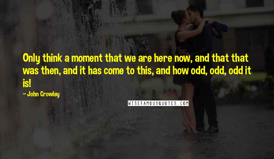 John Crowley Quotes: Only think a moment that we are here now, and that that was then, and it has come to this, and how odd, odd, odd it is!