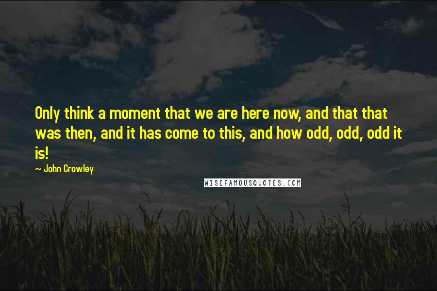 John Crowley Quotes: Only think a moment that we are here now, and that that was then, and it has come to this, and how odd, odd, odd it is!