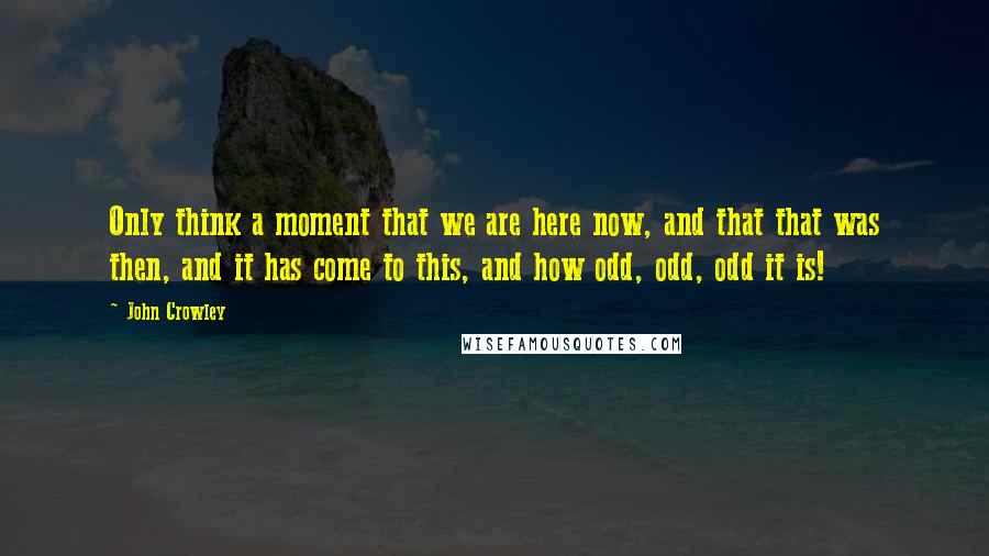 John Crowley Quotes: Only think a moment that we are here now, and that that was then, and it has come to this, and how odd, odd, odd it is!