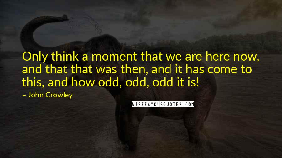 John Crowley Quotes: Only think a moment that we are here now, and that that was then, and it has come to this, and how odd, odd, odd it is!