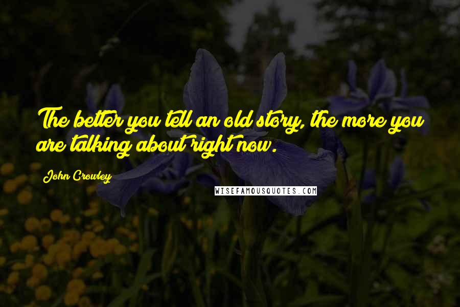 John Crowley Quotes: The better you tell an old story, the more you are talking about right now.