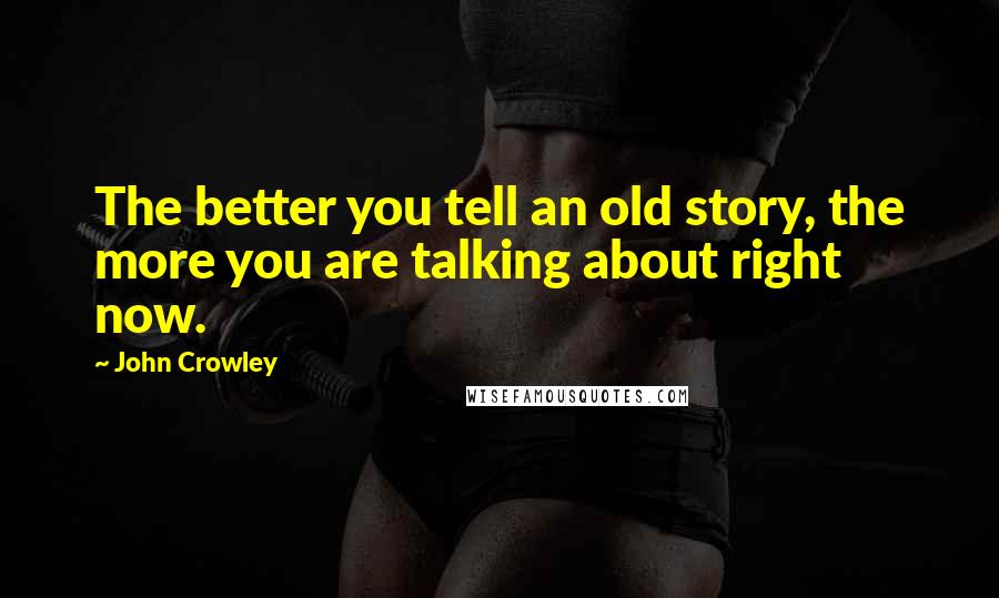 John Crowley Quotes: The better you tell an old story, the more you are talking about right now.