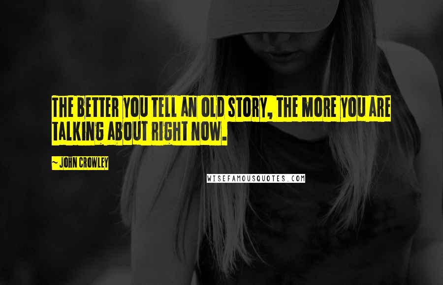 John Crowley Quotes: The better you tell an old story, the more you are talking about right now.