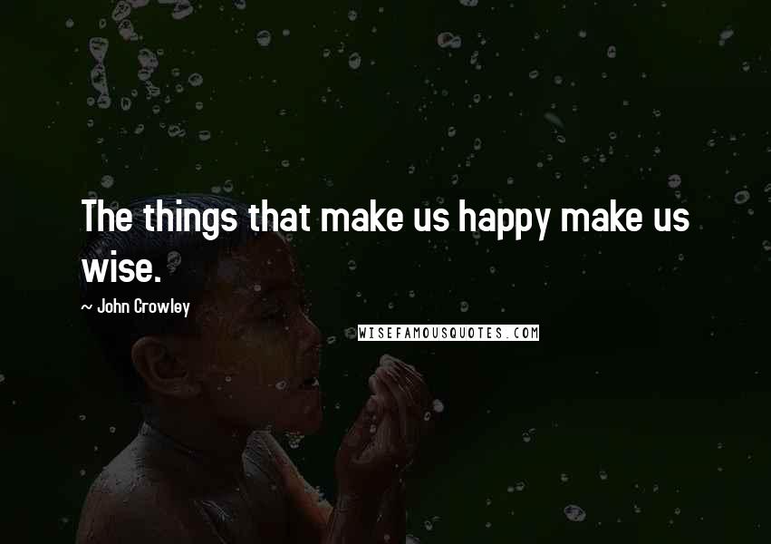 John Crowley Quotes: The things that make us happy make us wise.