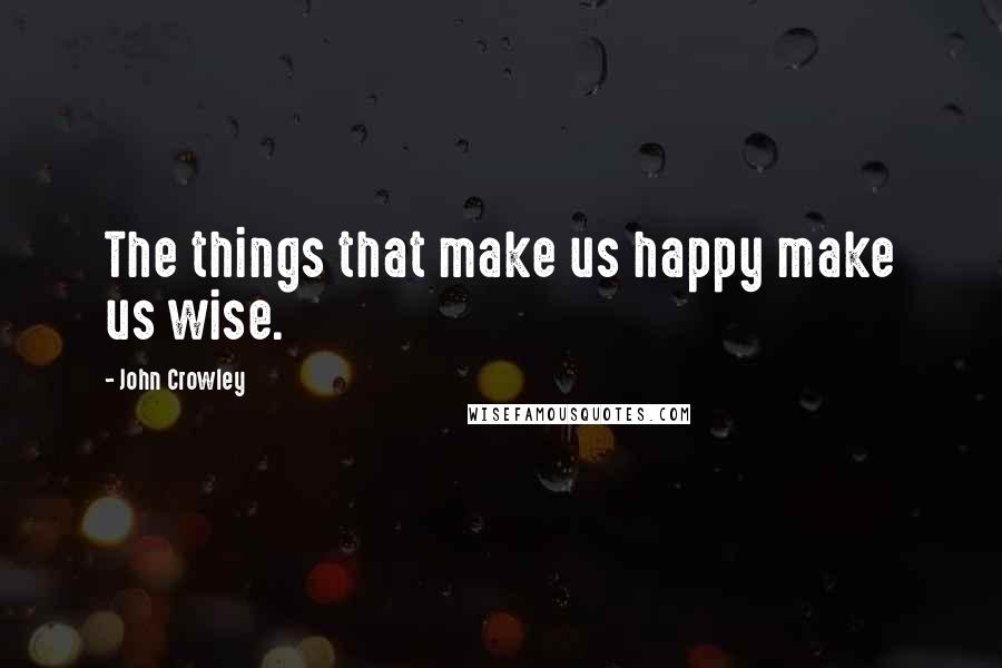 John Crowley Quotes: The things that make us happy make us wise.