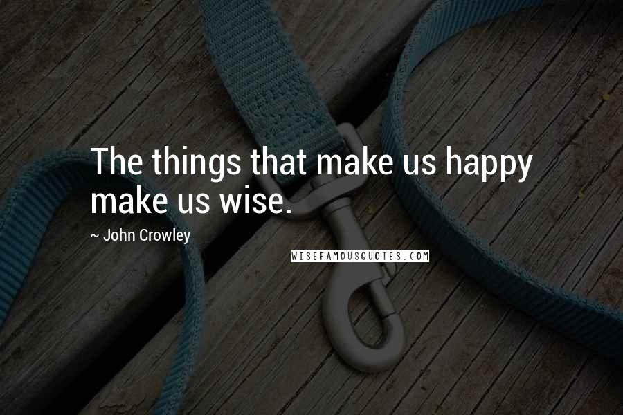 John Crowley Quotes: The things that make us happy make us wise.