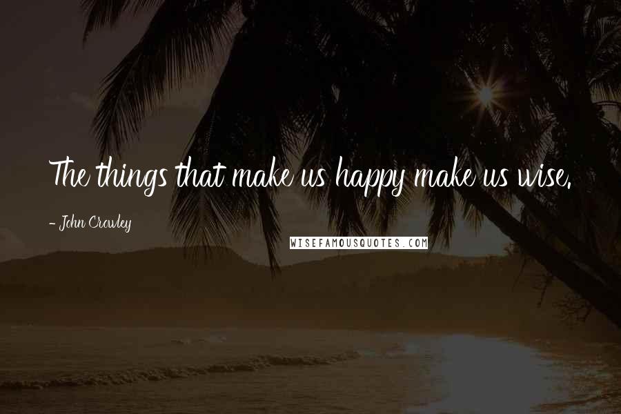 John Crowley Quotes: The things that make us happy make us wise.