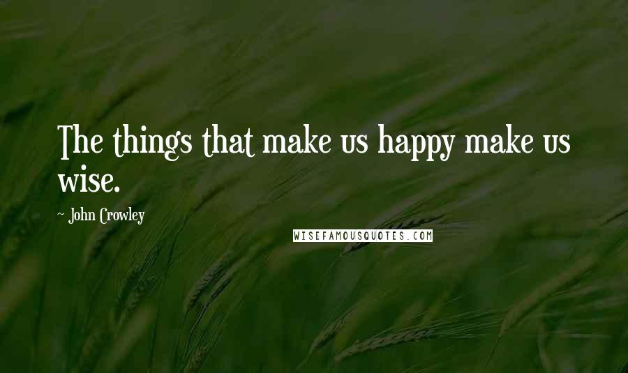 John Crowley Quotes: The things that make us happy make us wise.