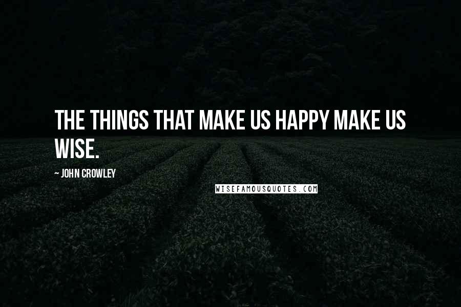 John Crowley Quotes: The things that make us happy make us wise.