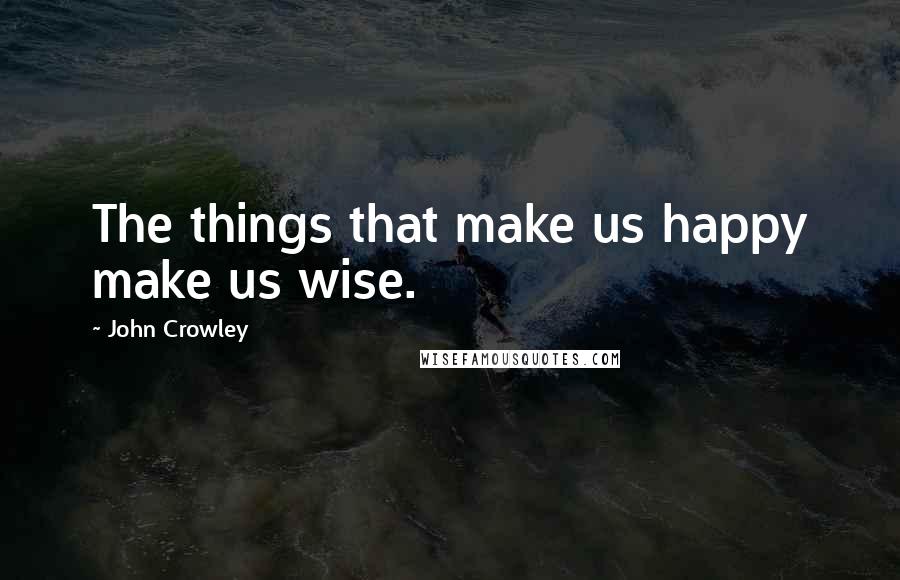 John Crowley Quotes: The things that make us happy make us wise.