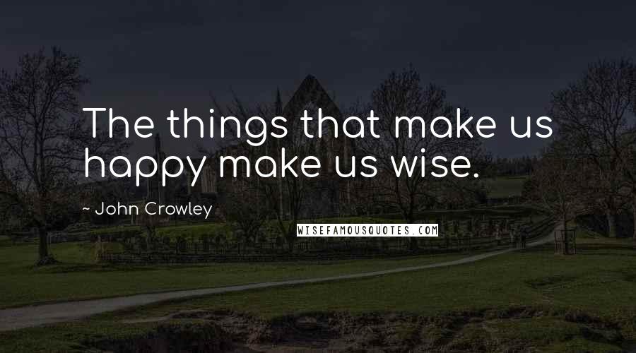 John Crowley Quotes: The things that make us happy make us wise.