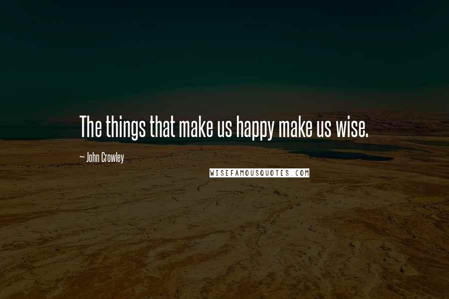 John Crowley Quotes: The things that make us happy make us wise.