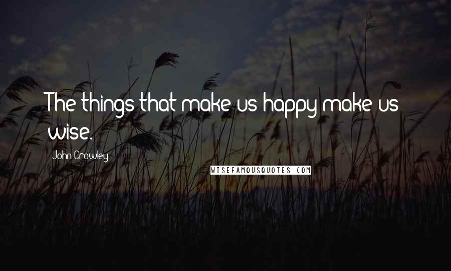 John Crowley Quotes: The things that make us happy make us wise.