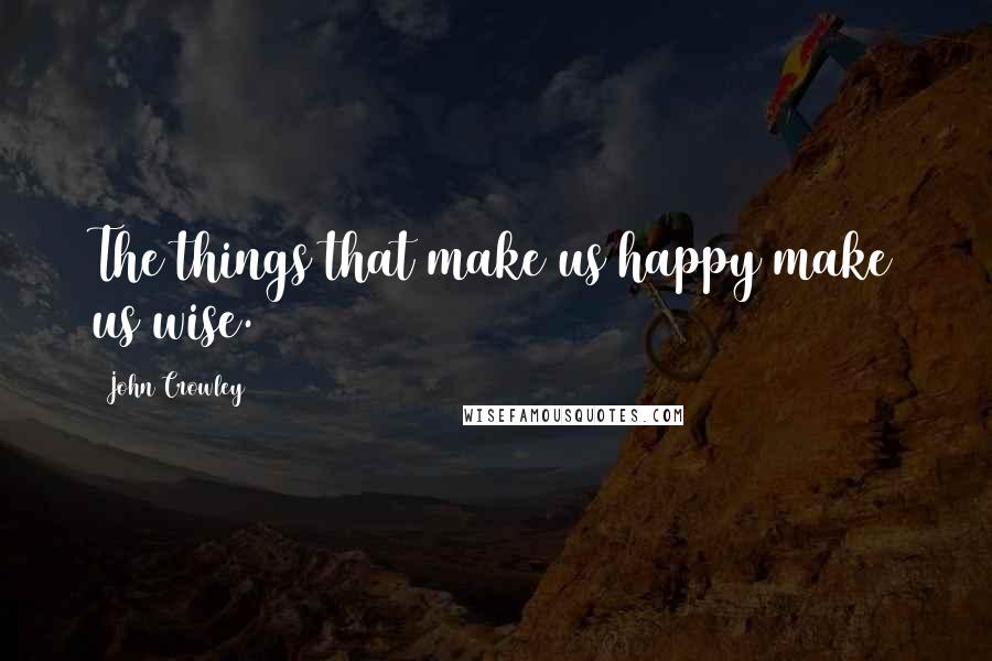 John Crowley Quotes: The things that make us happy make us wise.