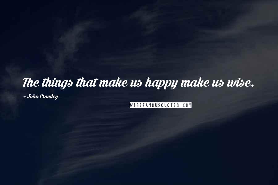 John Crowley Quotes: The things that make us happy make us wise.