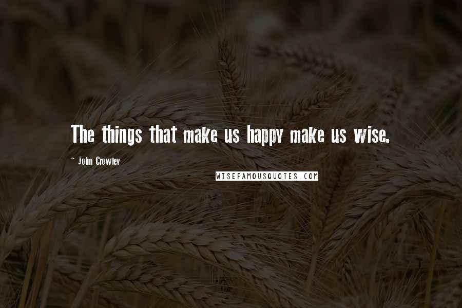 John Crowley Quotes: The things that make us happy make us wise.