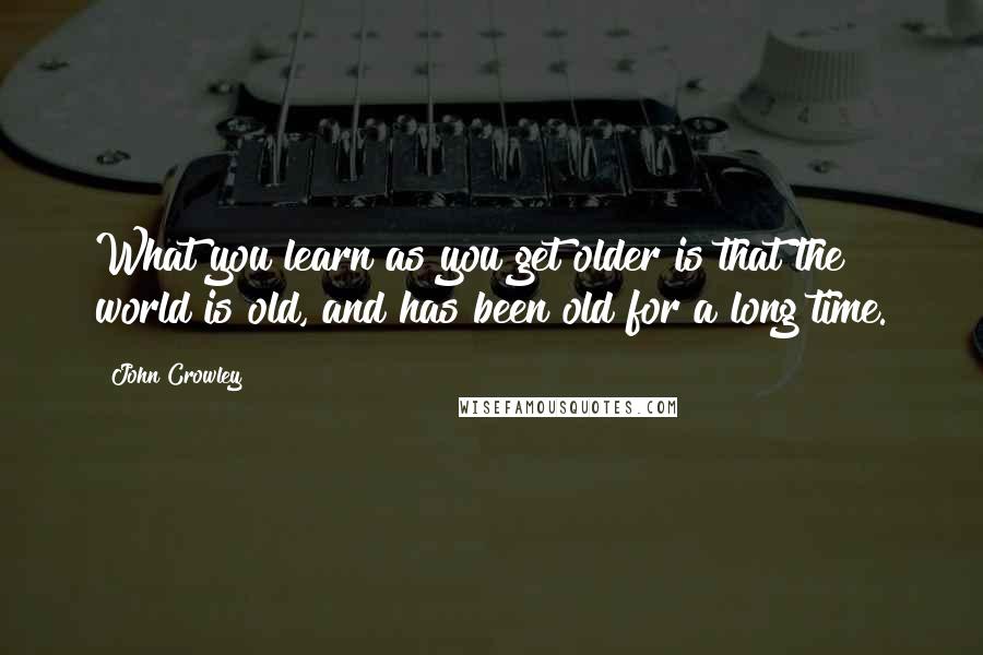 John Crowley Quotes: What you learn as you get older is that the world is old, and has been old for a long time.