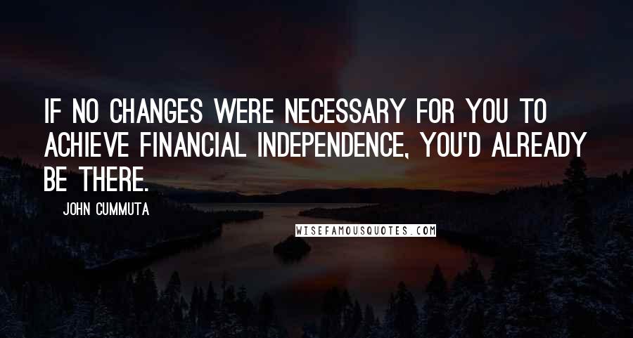 John Cummuta Quotes: if no changes were necessary for you to achieve financial independence, you'd already be there.