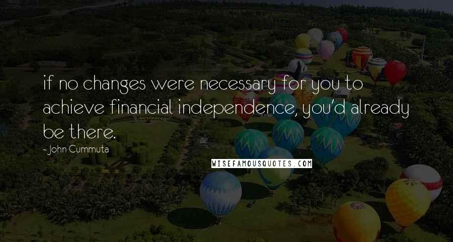 John Cummuta Quotes: if no changes were necessary for you to achieve financial independence, you'd already be there.