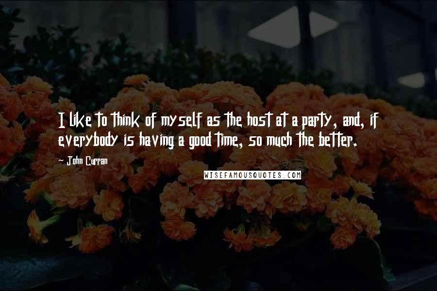 John Curran Quotes: I like to think of myself as the host at a party, and, if everybody is having a good time, so much the better.