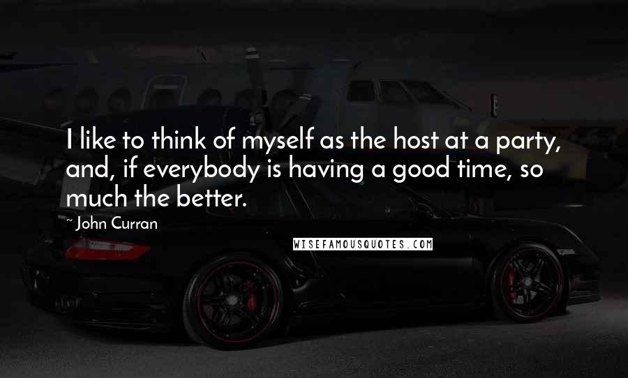 John Curran Quotes: I like to think of myself as the host at a party, and, if everybody is having a good time, so much the better.