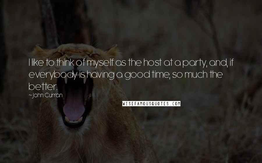 John Curran Quotes: I like to think of myself as the host at a party, and, if everybody is having a good time, so much the better.