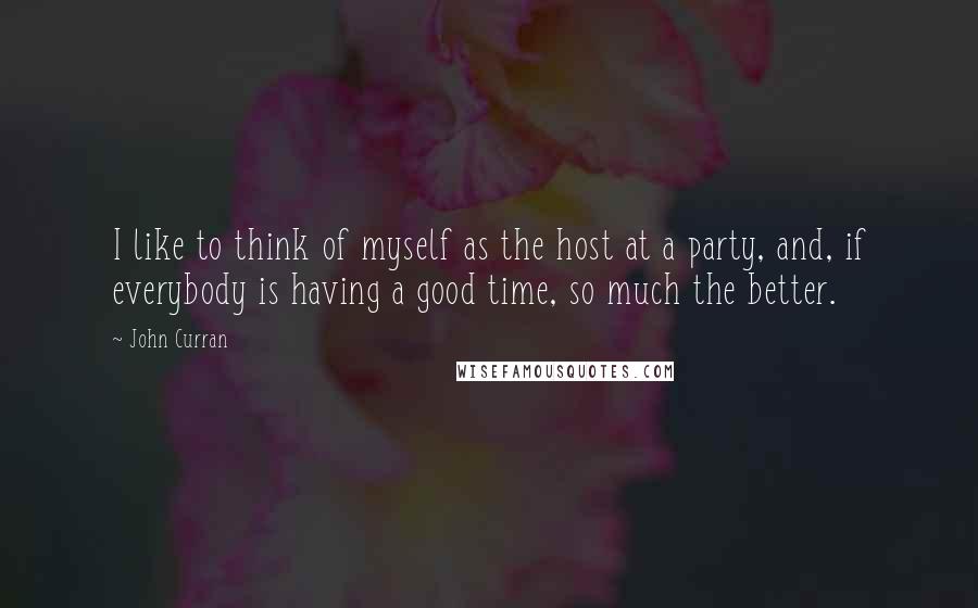 John Curran Quotes: I like to think of myself as the host at a party, and, if everybody is having a good time, so much the better.