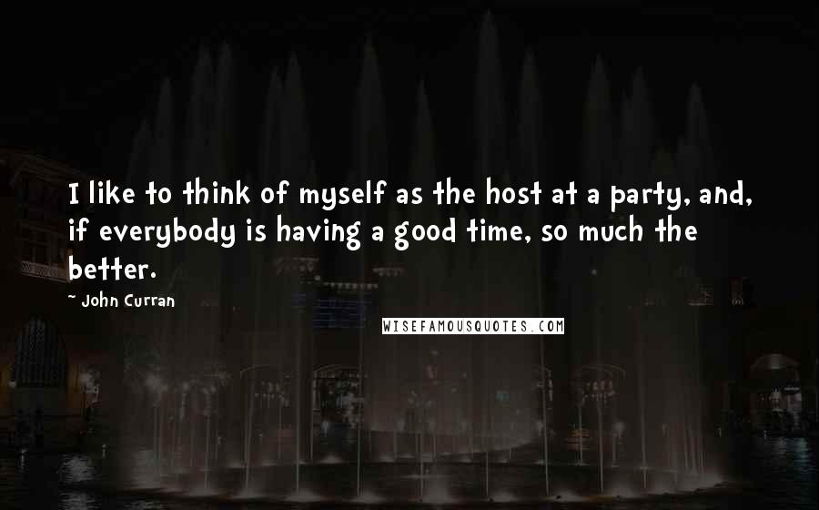 John Curran Quotes: I like to think of myself as the host at a party, and, if everybody is having a good time, so much the better.