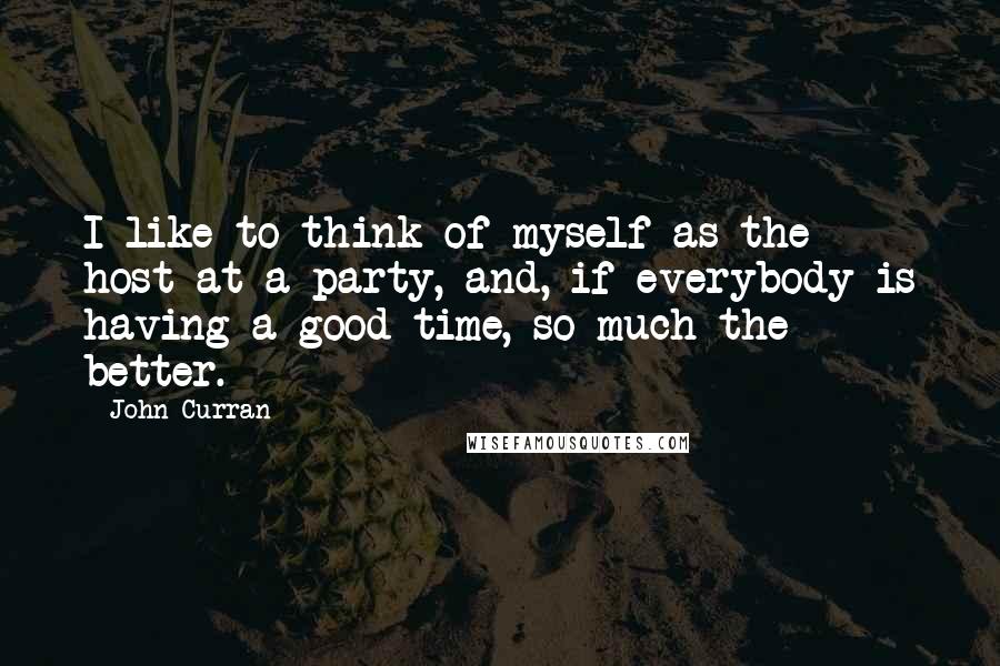 John Curran Quotes: I like to think of myself as the host at a party, and, if everybody is having a good time, so much the better.