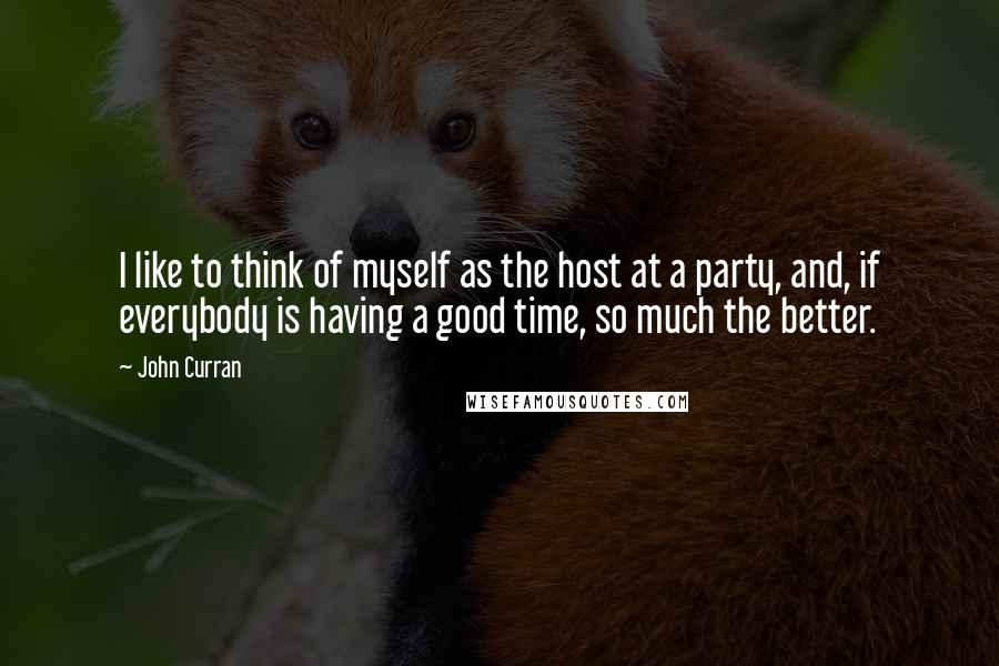 John Curran Quotes: I like to think of myself as the host at a party, and, if everybody is having a good time, so much the better.