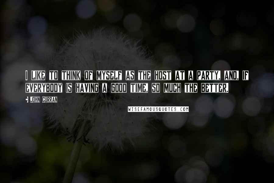 John Curran Quotes: I like to think of myself as the host at a party, and, if everybody is having a good time, so much the better.