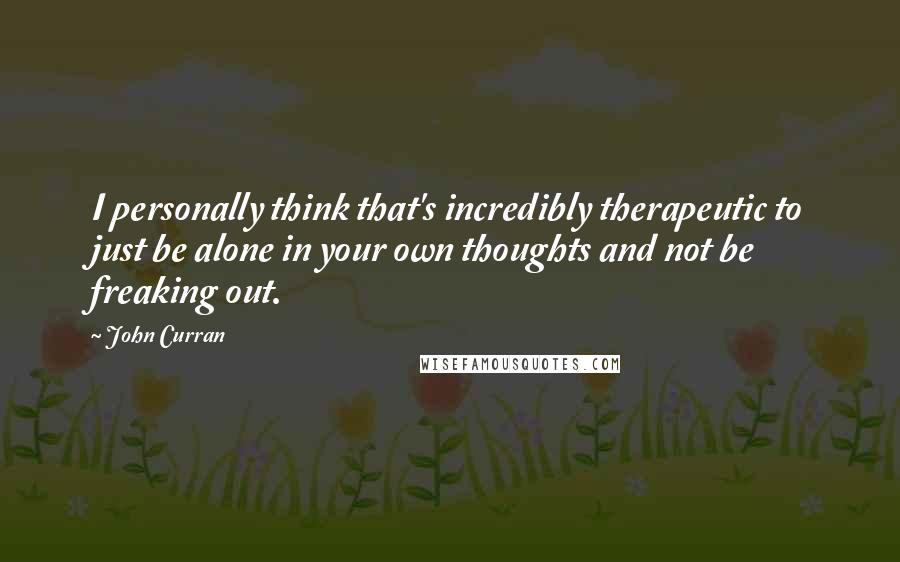 John Curran Quotes: I personally think that's incredibly therapeutic to just be alone in your own thoughts and not be freaking out.