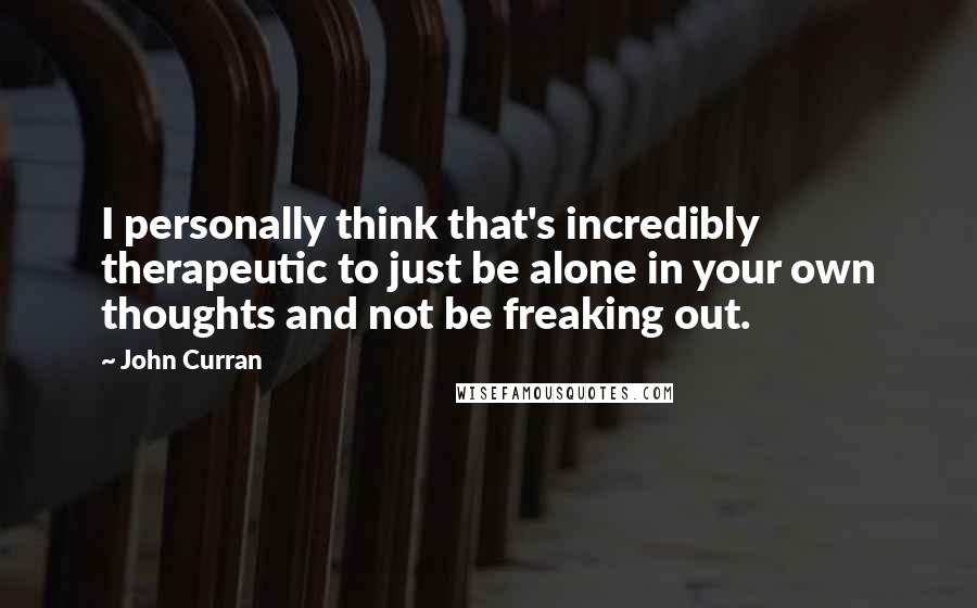 John Curran Quotes: I personally think that's incredibly therapeutic to just be alone in your own thoughts and not be freaking out.