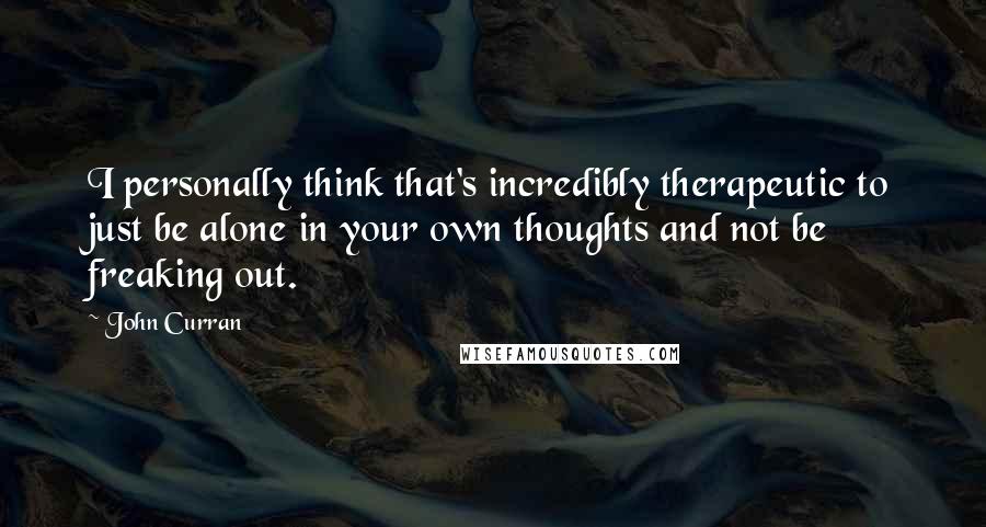 John Curran Quotes: I personally think that's incredibly therapeutic to just be alone in your own thoughts and not be freaking out.