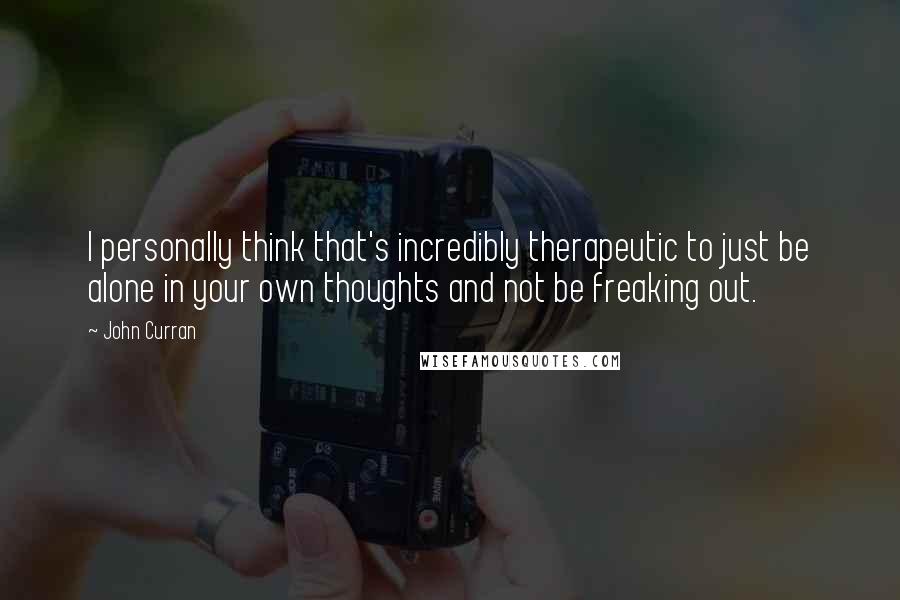 John Curran Quotes: I personally think that's incredibly therapeutic to just be alone in your own thoughts and not be freaking out.