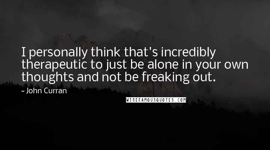 John Curran Quotes: I personally think that's incredibly therapeutic to just be alone in your own thoughts and not be freaking out.