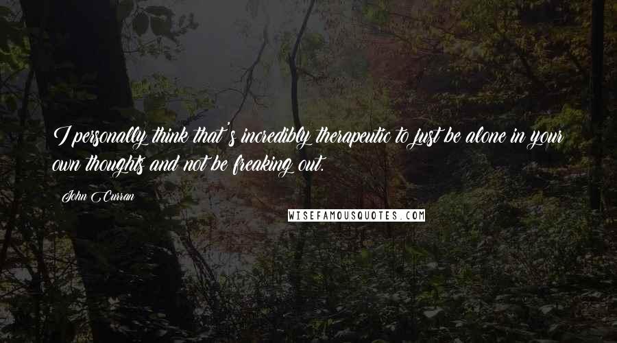 John Curran Quotes: I personally think that's incredibly therapeutic to just be alone in your own thoughts and not be freaking out.