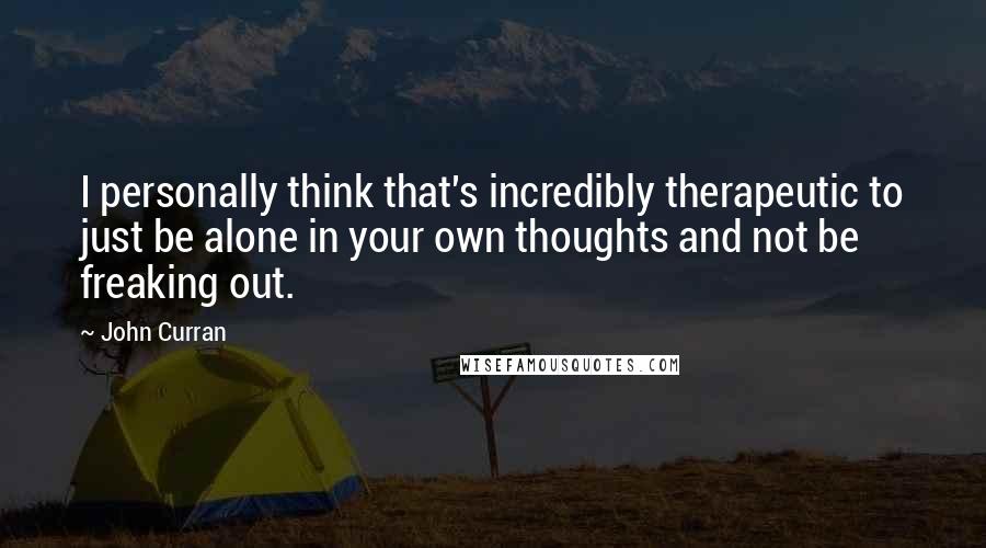 John Curran Quotes: I personally think that's incredibly therapeutic to just be alone in your own thoughts and not be freaking out.