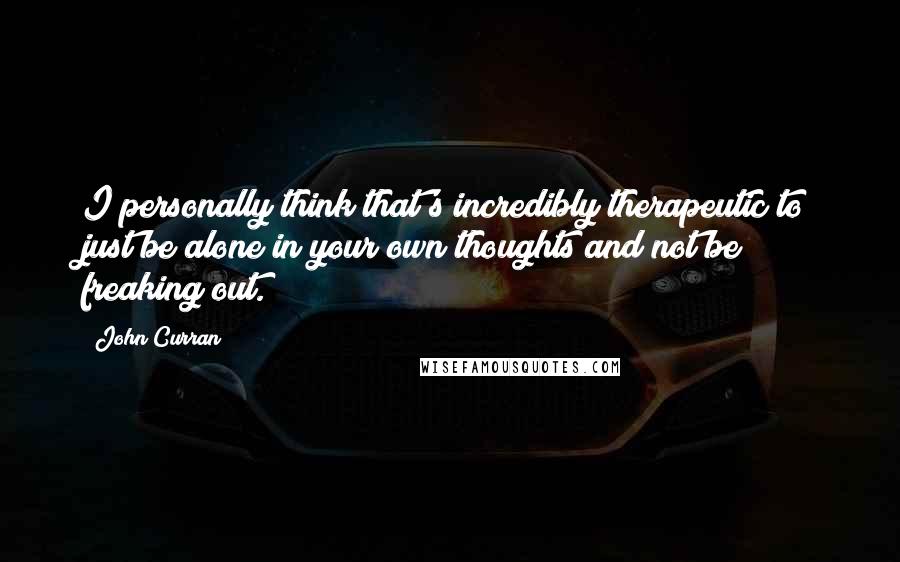 John Curran Quotes: I personally think that's incredibly therapeutic to just be alone in your own thoughts and not be freaking out.