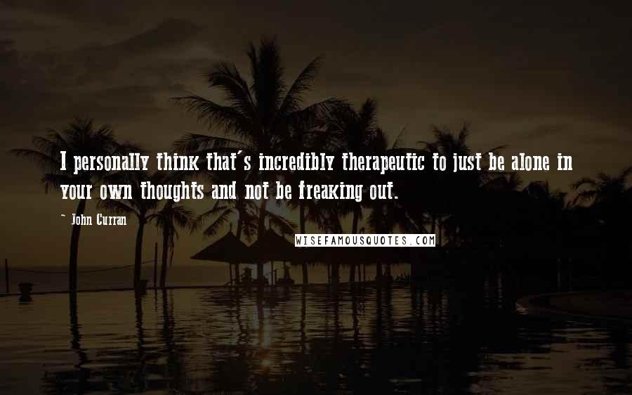 John Curran Quotes: I personally think that's incredibly therapeutic to just be alone in your own thoughts and not be freaking out.