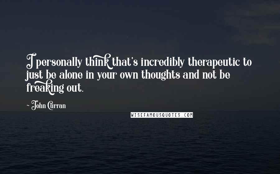 John Curran Quotes: I personally think that's incredibly therapeutic to just be alone in your own thoughts and not be freaking out.