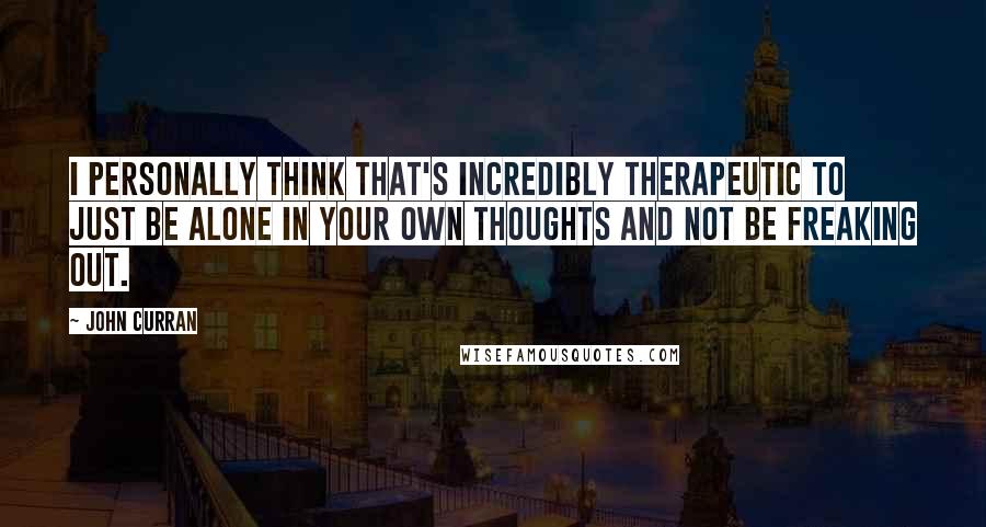 John Curran Quotes: I personally think that's incredibly therapeutic to just be alone in your own thoughts and not be freaking out.