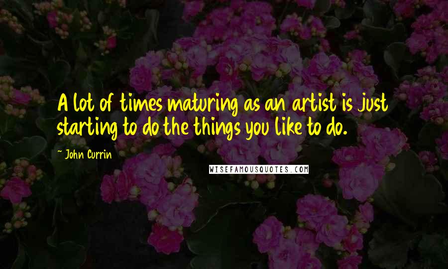 John Currin Quotes: A lot of times maturing as an artist is just starting to do the things you like to do.
