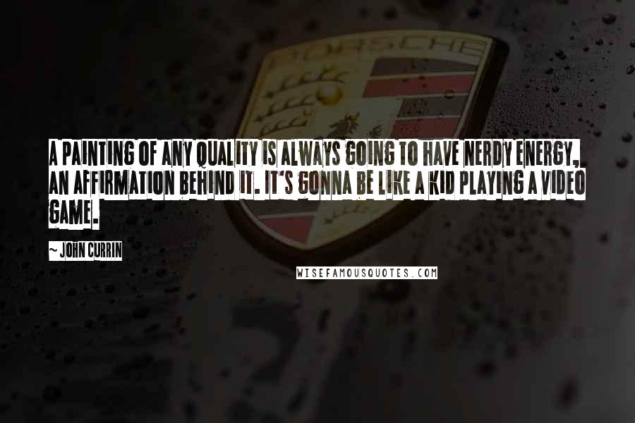 John Currin Quotes: A painting of any quality is always going to have nerdy energy, an affirmation behind it. It's gonna be like a kid playing a video game.