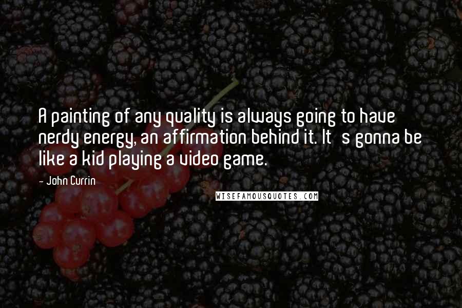 John Currin Quotes: A painting of any quality is always going to have nerdy energy, an affirmation behind it. It's gonna be like a kid playing a video game.