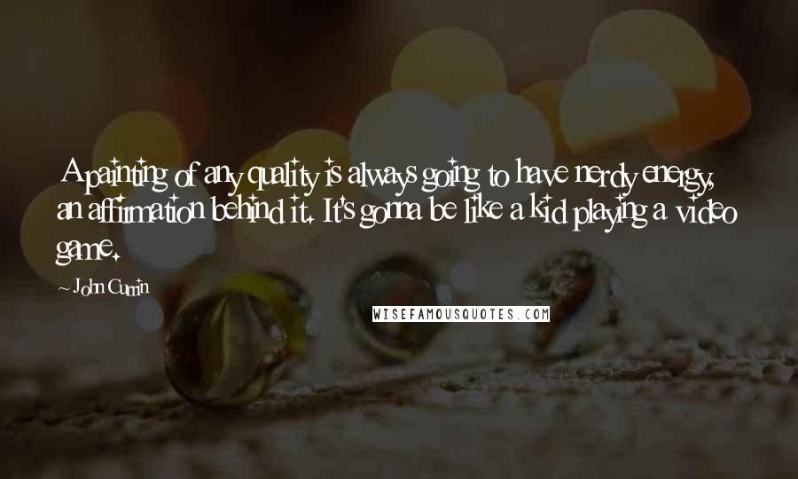 John Currin Quotes: A painting of any quality is always going to have nerdy energy, an affirmation behind it. It's gonna be like a kid playing a video game.