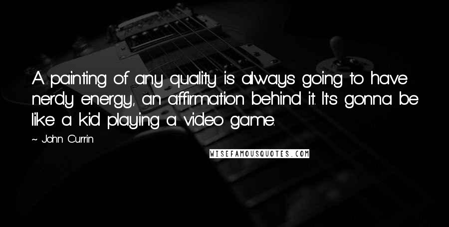 John Currin Quotes: A painting of any quality is always going to have nerdy energy, an affirmation behind it. It's gonna be like a kid playing a video game.