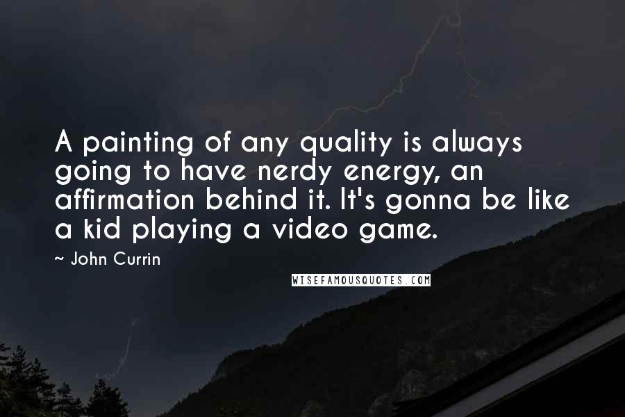 John Currin Quotes: A painting of any quality is always going to have nerdy energy, an affirmation behind it. It's gonna be like a kid playing a video game.