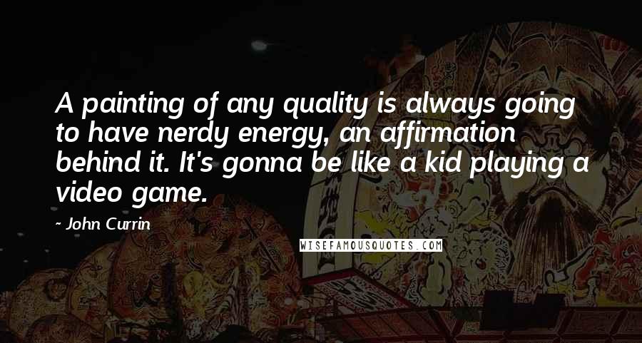 John Currin Quotes: A painting of any quality is always going to have nerdy energy, an affirmation behind it. It's gonna be like a kid playing a video game.