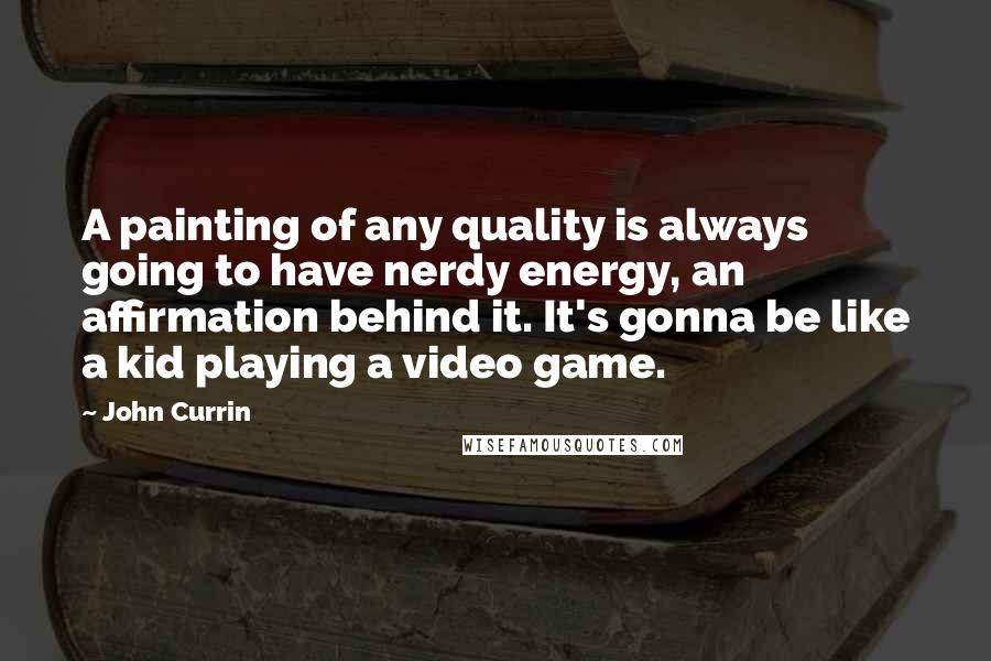 John Currin Quotes: A painting of any quality is always going to have nerdy energy, an affirmation behind it. It's gonna be like a kid playing a video game.